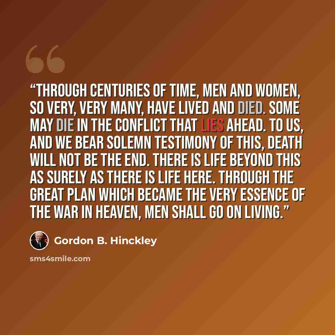 “Through centuries of time, men and women, so very, very many, have lived and died. Some may die in the conflict that lies ahead. To us, and we bear solemn testimony of this, death will not be the end. There is life beyond this as surely as there is life here. Through the great plan which became…” quote by Gordon B. Hinckley