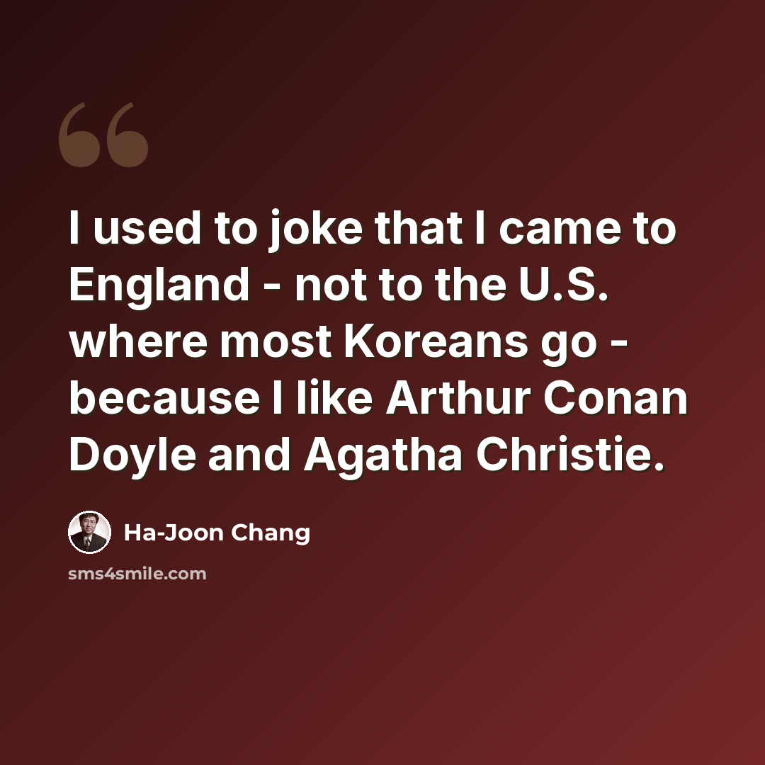 “I used to joke that I came to England - not to the U.S. where most Koreans go - because I like Arthur Conan Doyle and Agatha Christie.” quote by Ha-Joon Chang