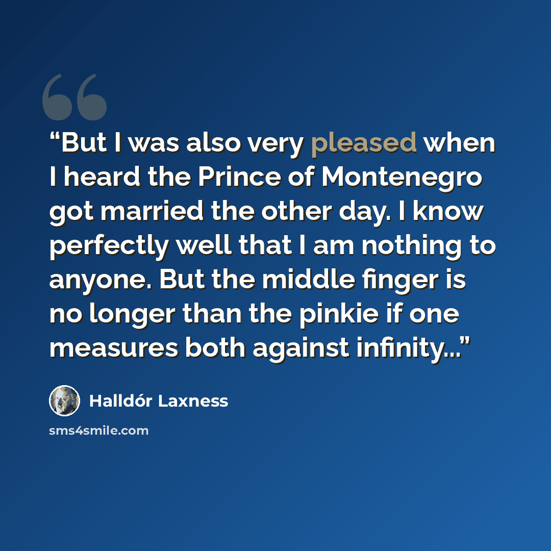 “But I was also very pleased when I heard the Prince of Montenegro got married the other day. I know perfectly well that I am nothing to anyone. But the middle finger is no longer than the pinkie if one measures both against infinity...” quote by Halldor Laxness