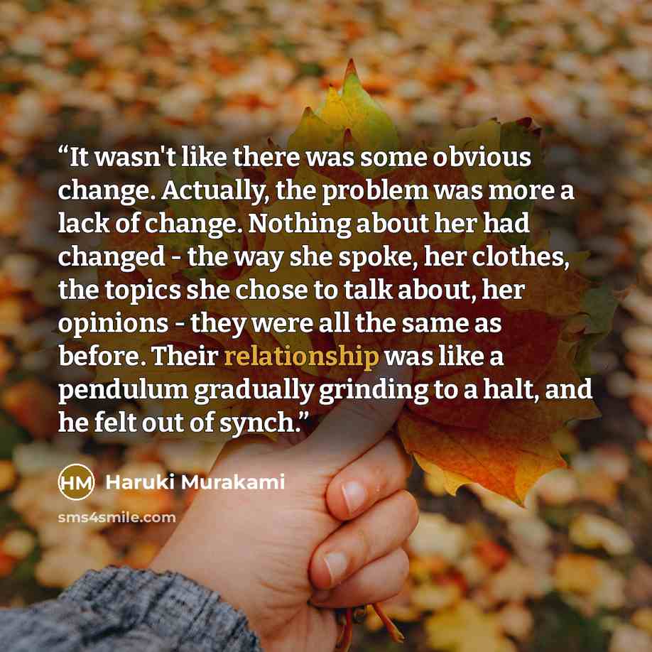“It wasn't like there was some obvious change. Actually, the problem was more a lack of change. Nothing about her had changed - the way she spoke, her clothes, the topics she chose to talk about, her opinions - they were all the same as before. Their relationship was like a pendulum gradually…” quote by Haruki Murakami