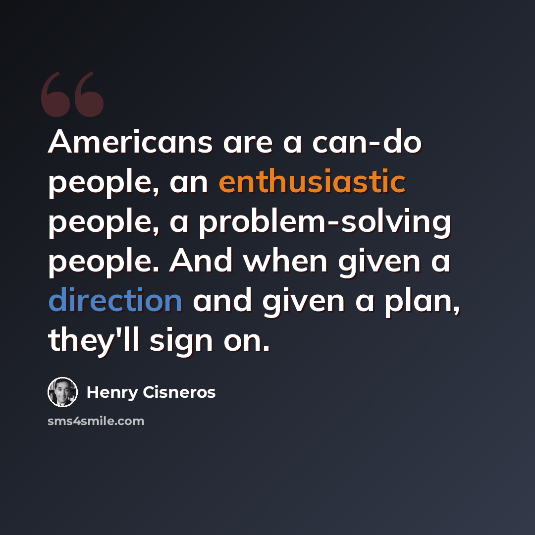 “Americans are a can-do people, an enthusiastic people, a problem-solving people. And when given a direction and given a plan, they'll sign on.” quote by Henry Cisneros