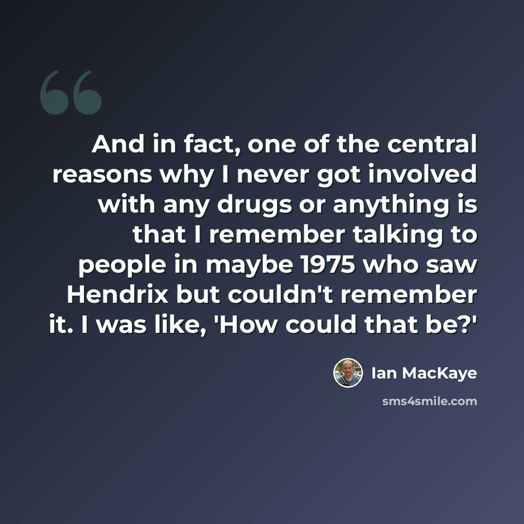 “And in fact, one of the central reasons why I never got involved with any drugs or anything is that I remember talking to people in maybe 1975 who saw Hendrix but couldn't remember it. I was like, 'How could that be?'” quote by Ian MacKaye