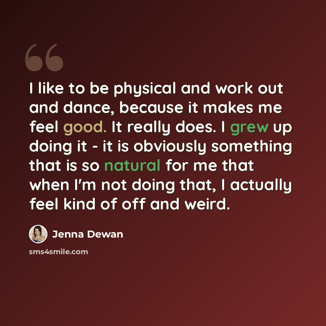 “I like to be physical and work out and dance, because it makes me feel good. It really does. I grew up doing it - it is obviously something that is so natural for me that when I'm not doing that, I actually feel kind of off and weird.” quote by Jenna Dewan
