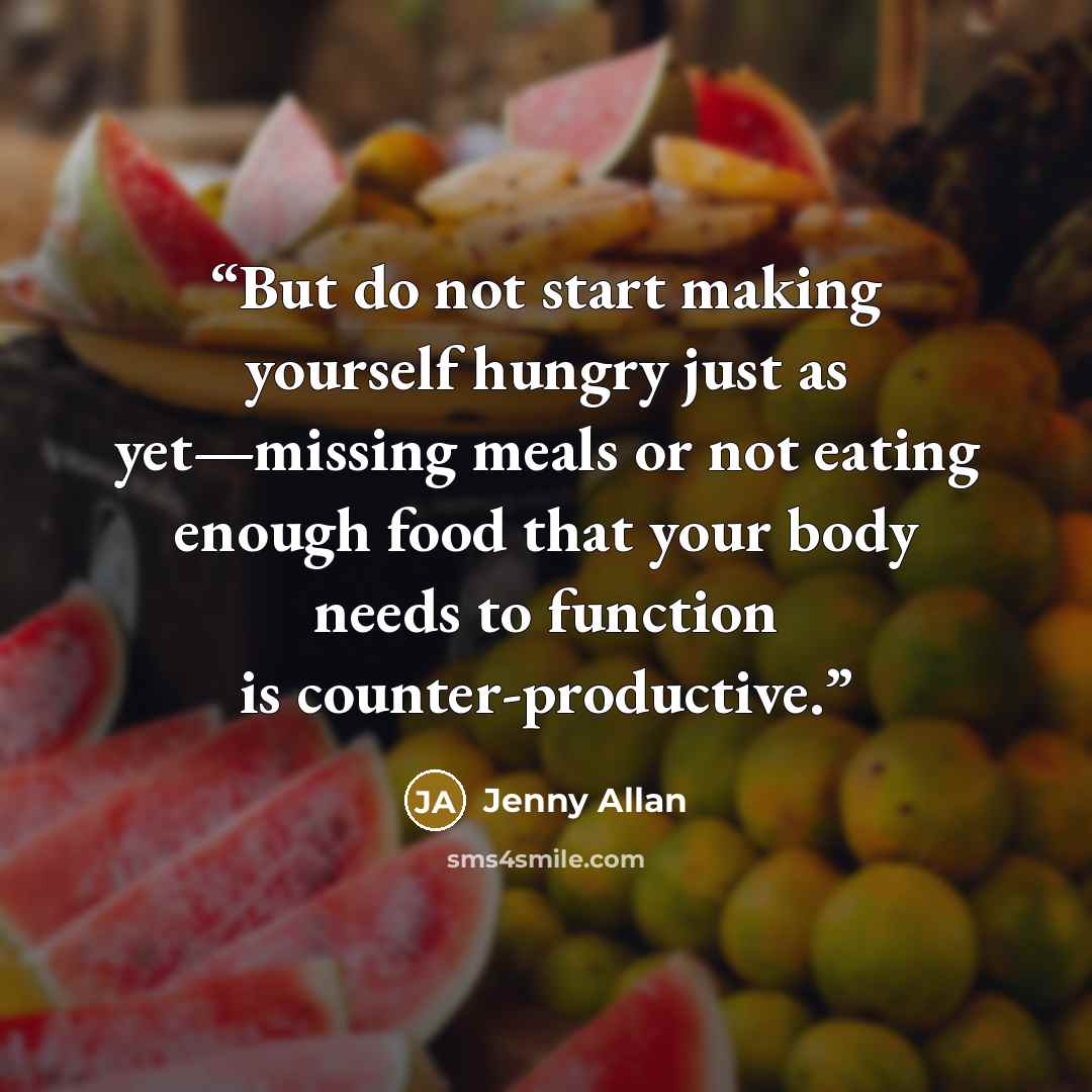 “But do not start making yourself hungry just as yet—missing meals or not eating enough food that your body needs to function is counter-productive.” quote by Jenny Allan