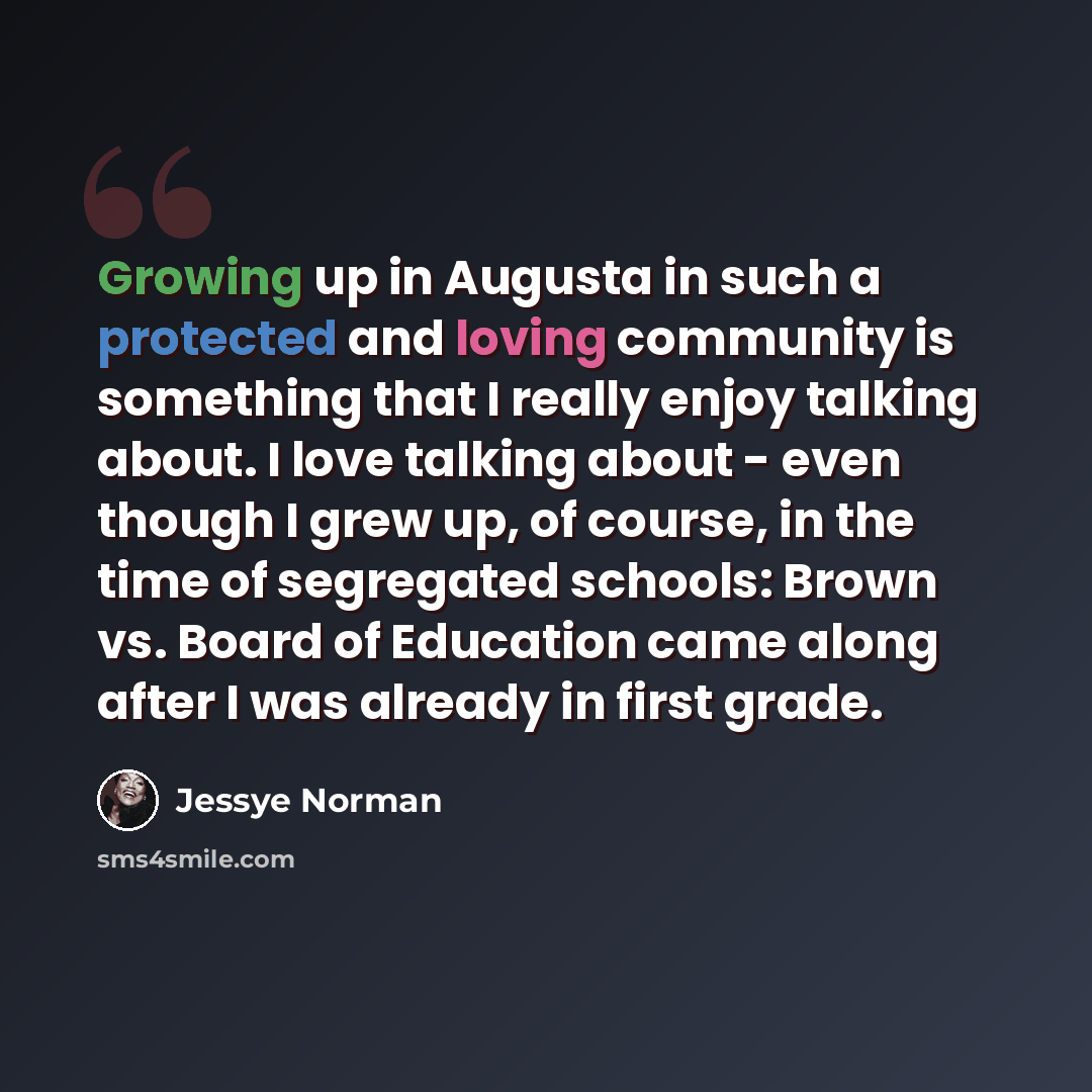 “Growing up in Augusta in such a protected and loving community is something that I really enjoy talking about. I love talking about - even though I grew up, of course, in the time of segregated schools: Brown vs. Board of Education came along after I was already in first grade.” quote by Jessye Norman