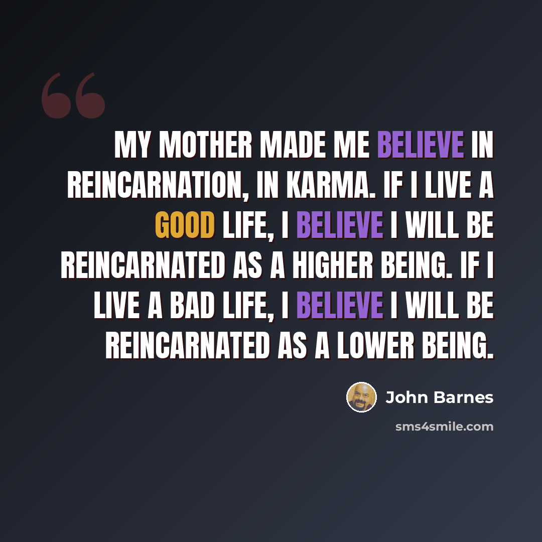 “My mother made me believe in reincarnation, in karma. If I live a good life, I believe I will be reincarnated as a higher being. If I live a bad life, I believe I will be reincarnated as a lower being.” quote by John Barnes