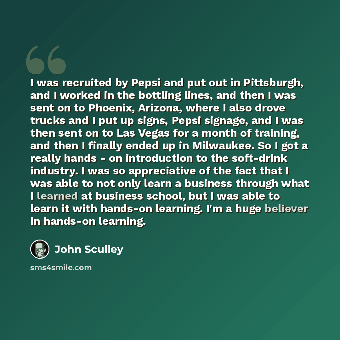 “I was recruited by Pepsi and put out in Pittsburgh, and I worked in the bottling lines, and then I was sent on to Phoenix, Arizona, where I also drove trucks and I put up signs, Pepsi signage, and I was then sent on to Las Vegas for a month of training, and then I finally ended up in Milwaukee. So…” quote by John Sculley