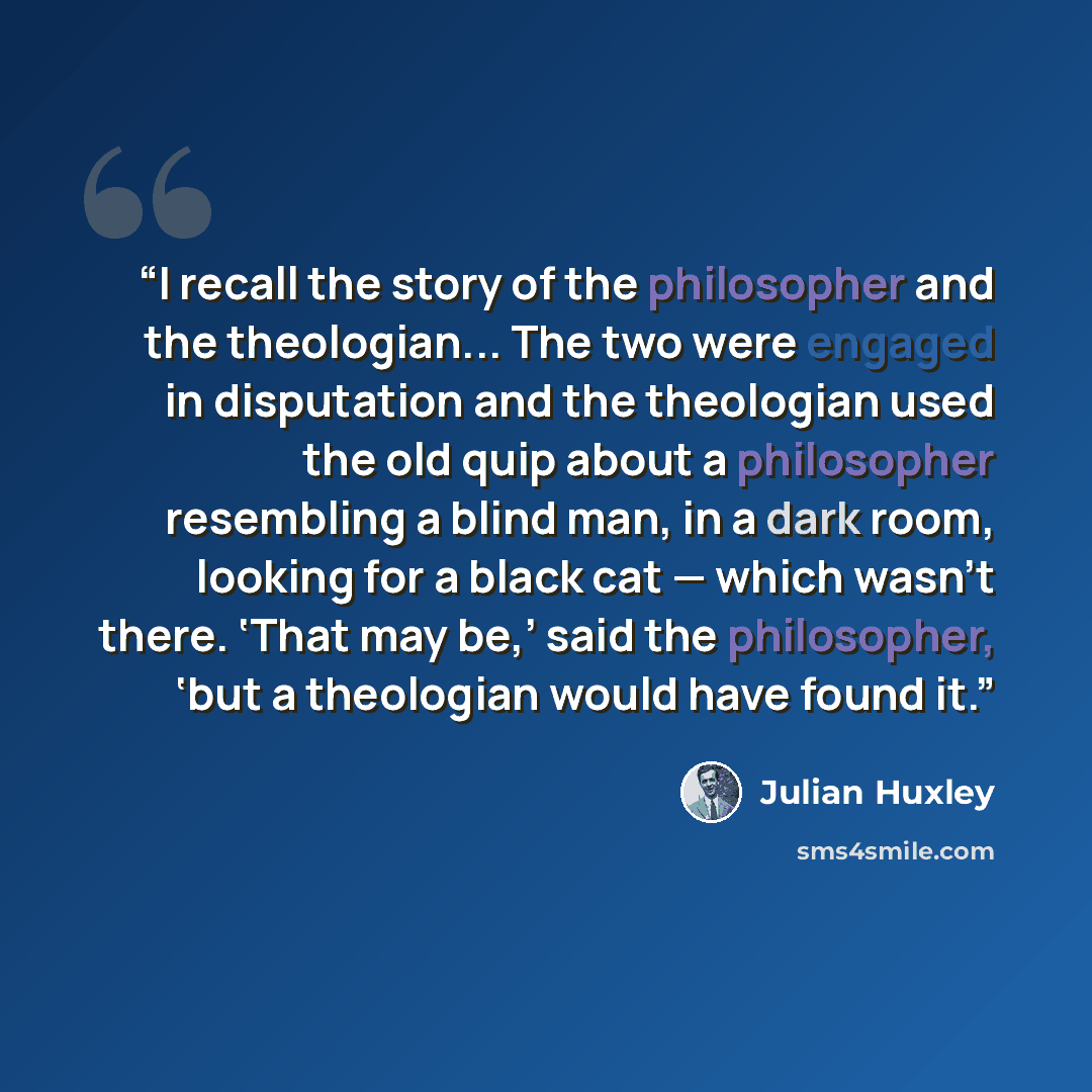 “I recall the story of the philosopher and the theologian... The two were engaged in disputation and the theologian used the old quip about a philosopher resembling a blind man, in a dark room, looking for a black cat — which wasn't there. ‘That may be,’ said the philosopher, ‘but a theologian…” quote by Julian Huxley