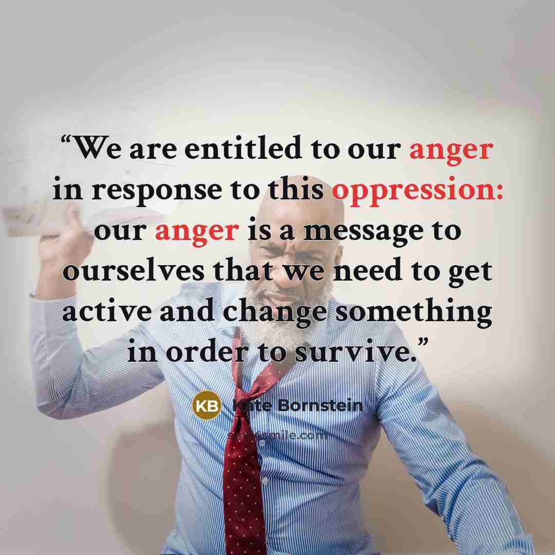 “We are entitled to our anger in response to this oppression: our anger is a message to ourselves that we need to get active and change something in order to survive.” quote by Kate Bornstein