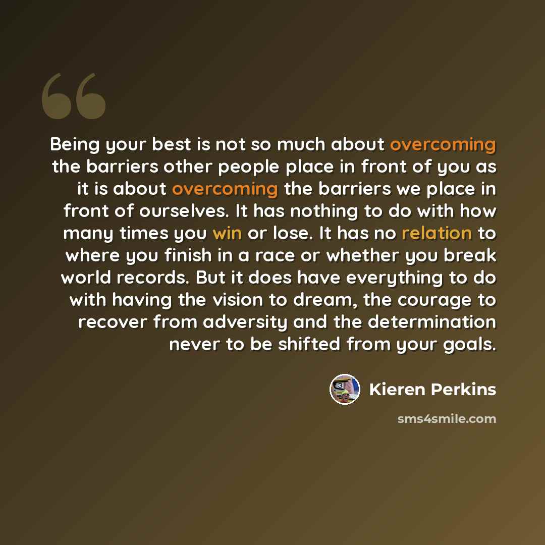 “Being your best is not so much about overcoming the barriers other people place in front of you as it is about overcoming the barriers we place in front of ourselves. It has nothing to do with how many times you win or lose. It has no relation to where you finish in a race or whether you break…” quote by Kieren Perkins