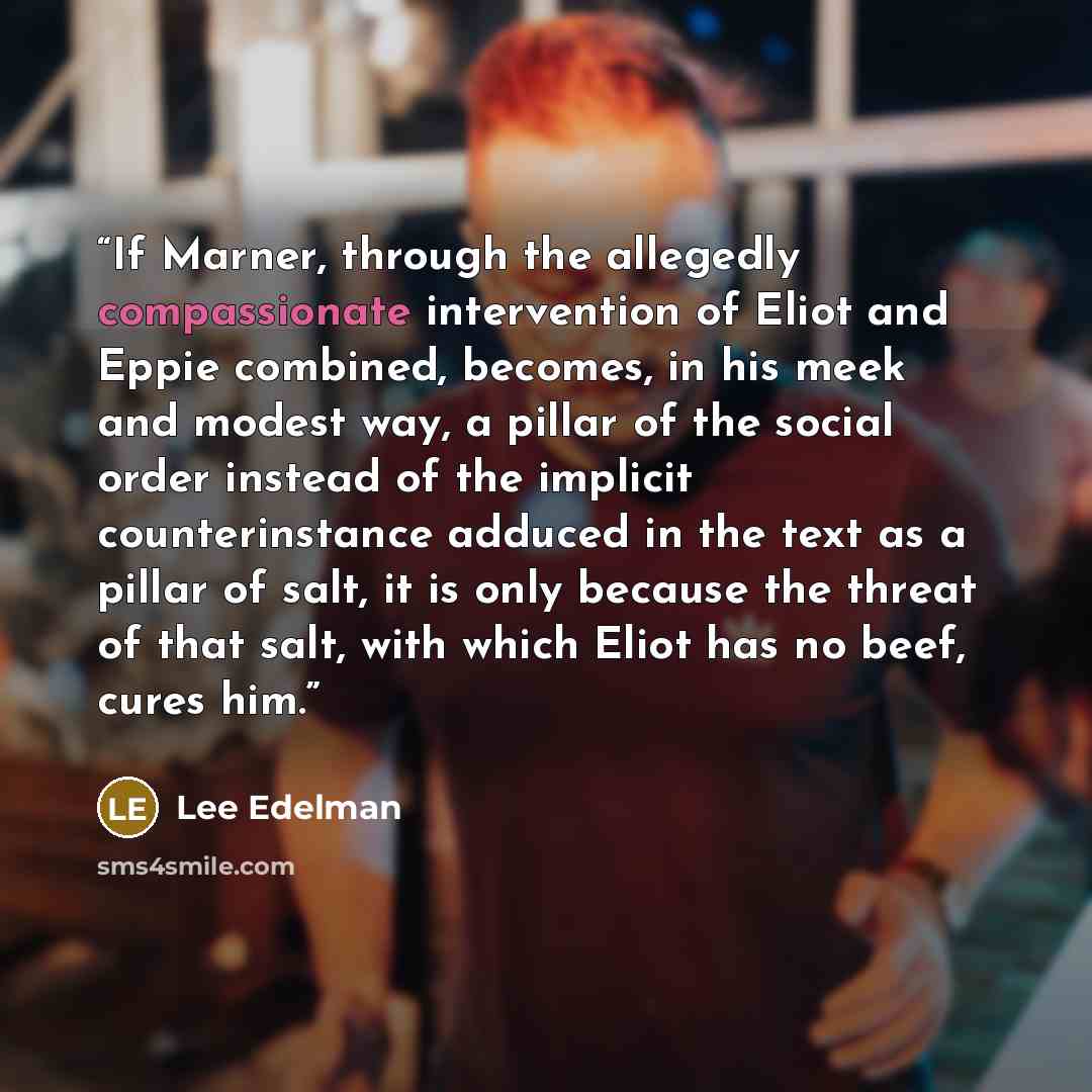 “If Marner, through the allegedly compassionate intervention of Eliot and Eppie combined, becomes, in his meek and modest way, a pillar of the social order instead of the implicit counterinstance adduced in the text as a pillar of salt, it is only because the threat of that salt, with which Eliot…” quote by Lee Edelman
