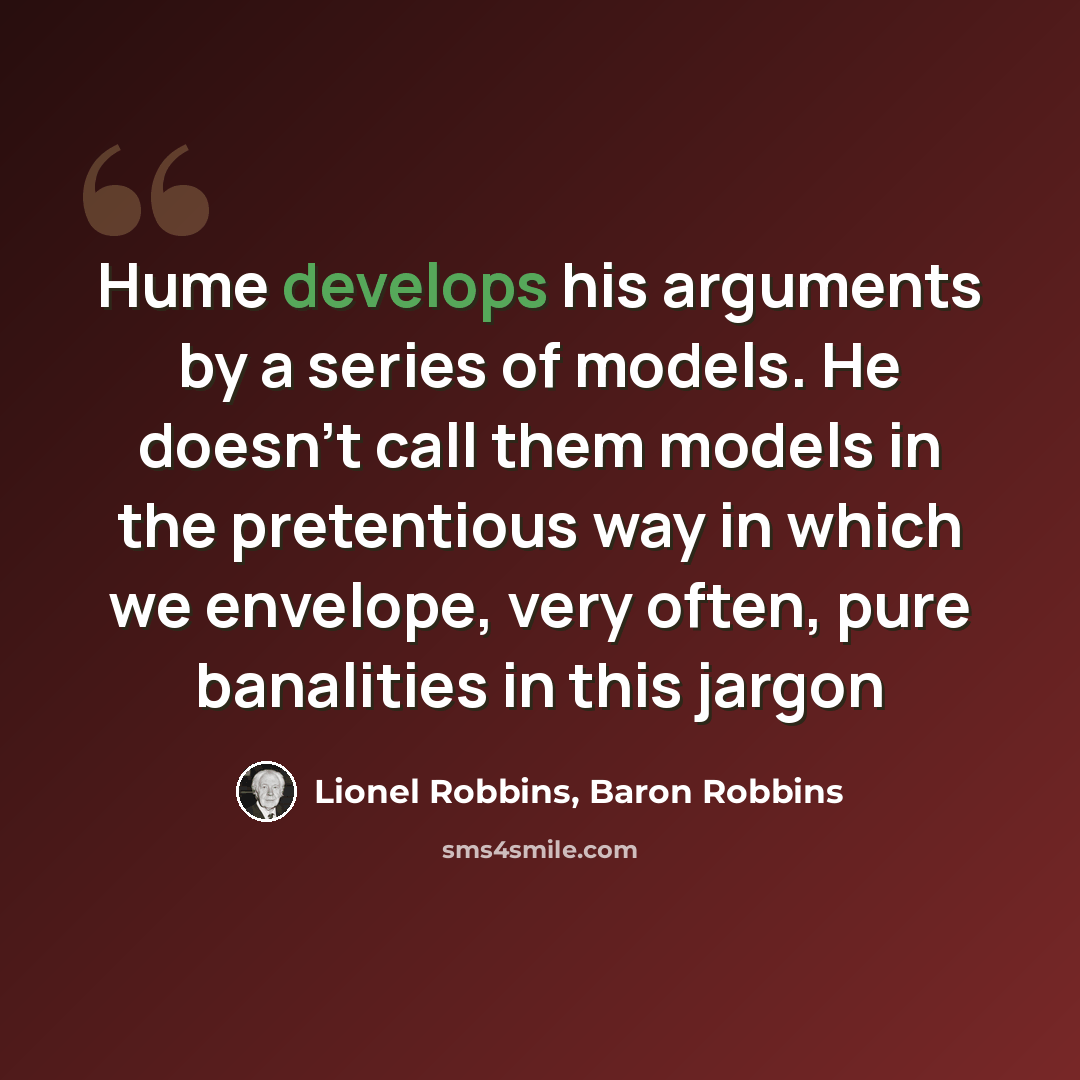 “Hume develops his arguments by a series of models. He doesn't call them models in the pretentious way in which we envelope, very often, pure banalities in this jargon” quote by Lionel Robbins, Baron Robbins