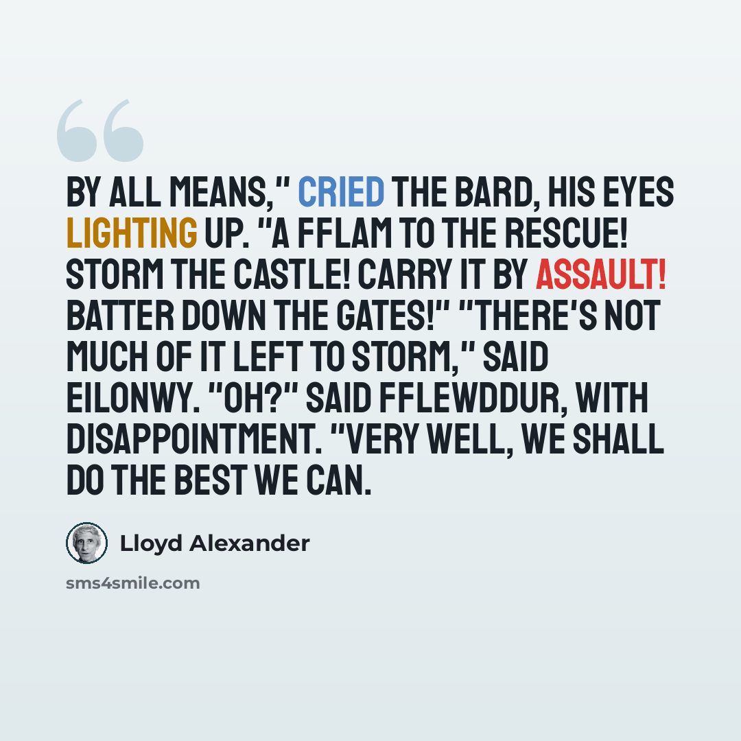 “By all means," cried the bard, his eyes lighting up. "A Fflam to the rescue! Storm the castle! Carry it by assault! Batter down the gates!" "There's not much of it left to storm," said Eilonwy. "Oh?" said Fflewddur, with disappointment. "Very well, we shall do the best we can.” quote by Lloyd Alexander