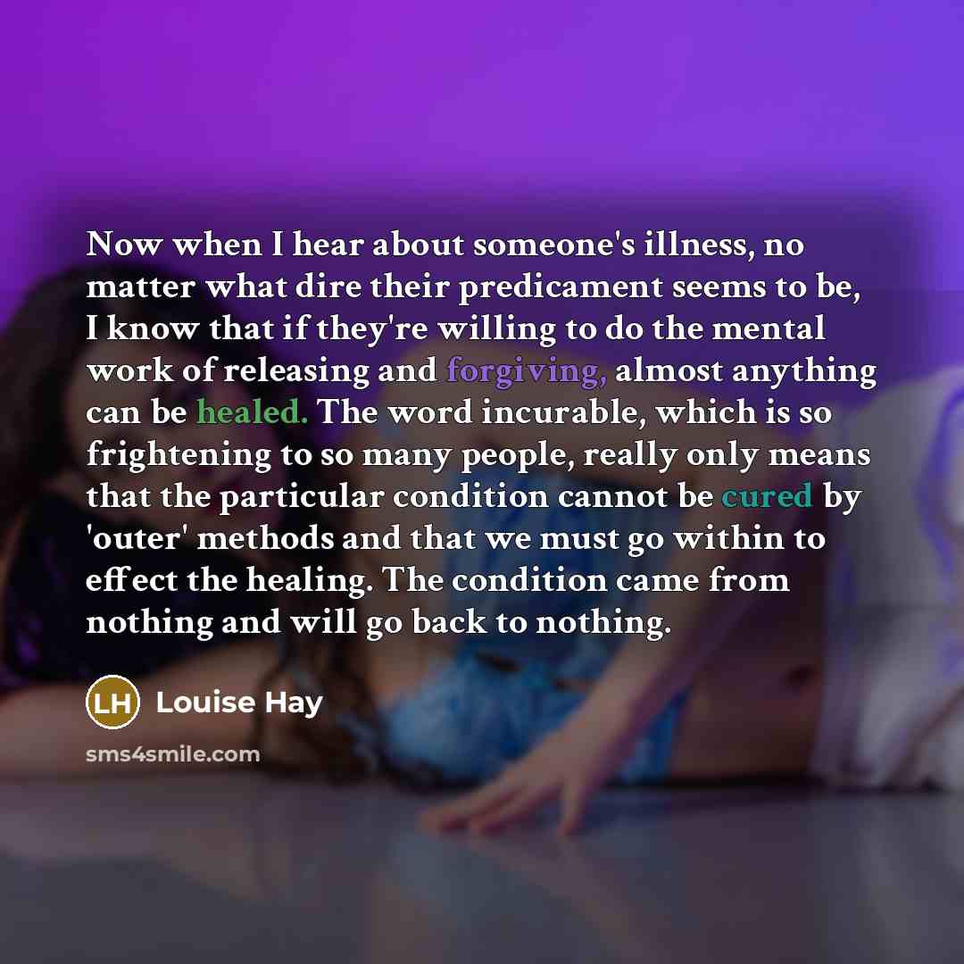 “Now when I hear about someone's illness, no matter what dire their predicament seems to be, I know that if they're willing to do the mental work of releasing and forgiving, almost anything can be healed. The word incurable, which is so frightening to so many people, really only means that the…” quote by Louise Hay