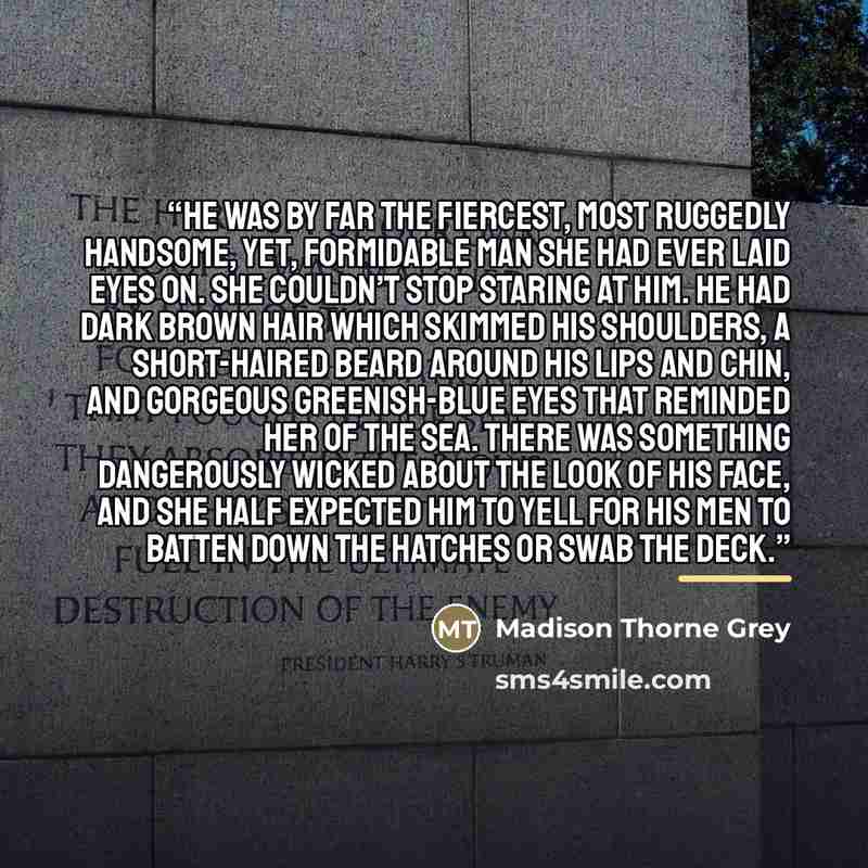 “He was by far the fiercest, most ruggedly handsome, yet, formidable man she had ever laid eyes on. She couldn’t stop staring at him. He had dark brown hair which skimmed his shoulders, a short-haired beard around his lips and chin, and gorgeous greenish-blue eyes that reminded her of the sea…” quote by Madison Thorne Grey