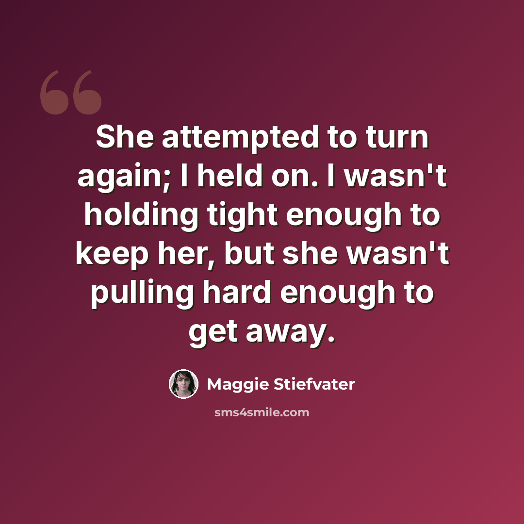 “She attempted to turn again; I held on. I wasn't holding tight enough to keep her, but she wasn't pulling hard enough to get away.” quote by Maggie Stiefvater