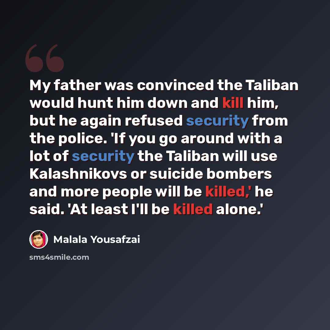 “My father was convinced the Taliban would hunt him down and kill him, but he again refused security from the police. 'If you go around with a lot of security the Taliban will use Kalashnikovs or suicide bombers and more people will be killed,' he said. 'At least I'll be killed alone.'” quote by Malala Yousafzai