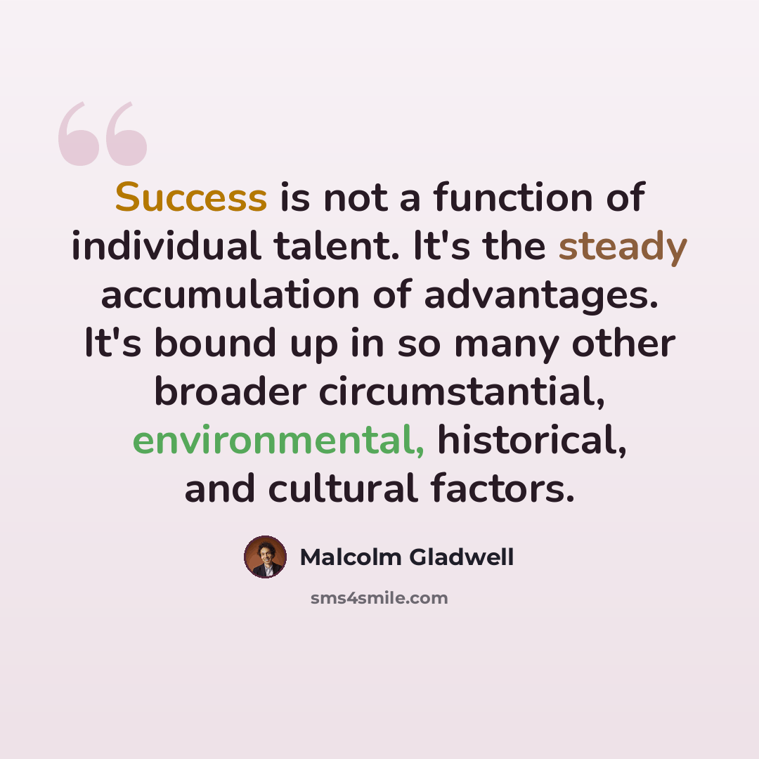 “Success is not a function of individual talent. It's the steady accumulation of advantages. It's bound up in so many other broader circumstantial, environmental, historical, and cultural factors.” quote by Malcolm Gladwell