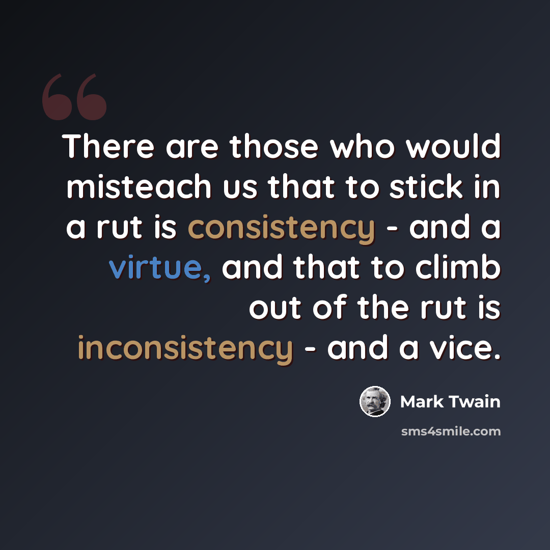 “There are those who would misteach us that to stick in a rut is consistency - and a virtue, and that to climb out of the rut is inconsistency - and a vice.” quote by Mark Twain