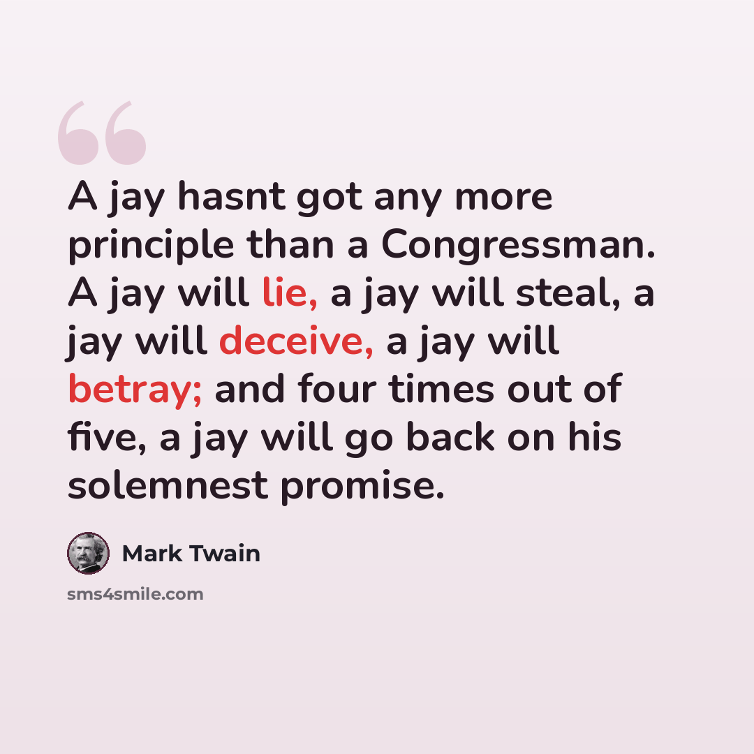 “A jay hasnt got any more principle than a Congressman. A jay will lie, a jay will steal, a jay will deceive, a jay will betray; and four times out of five, a jay will go back on his solemnest promise.” quote by Mark Twain