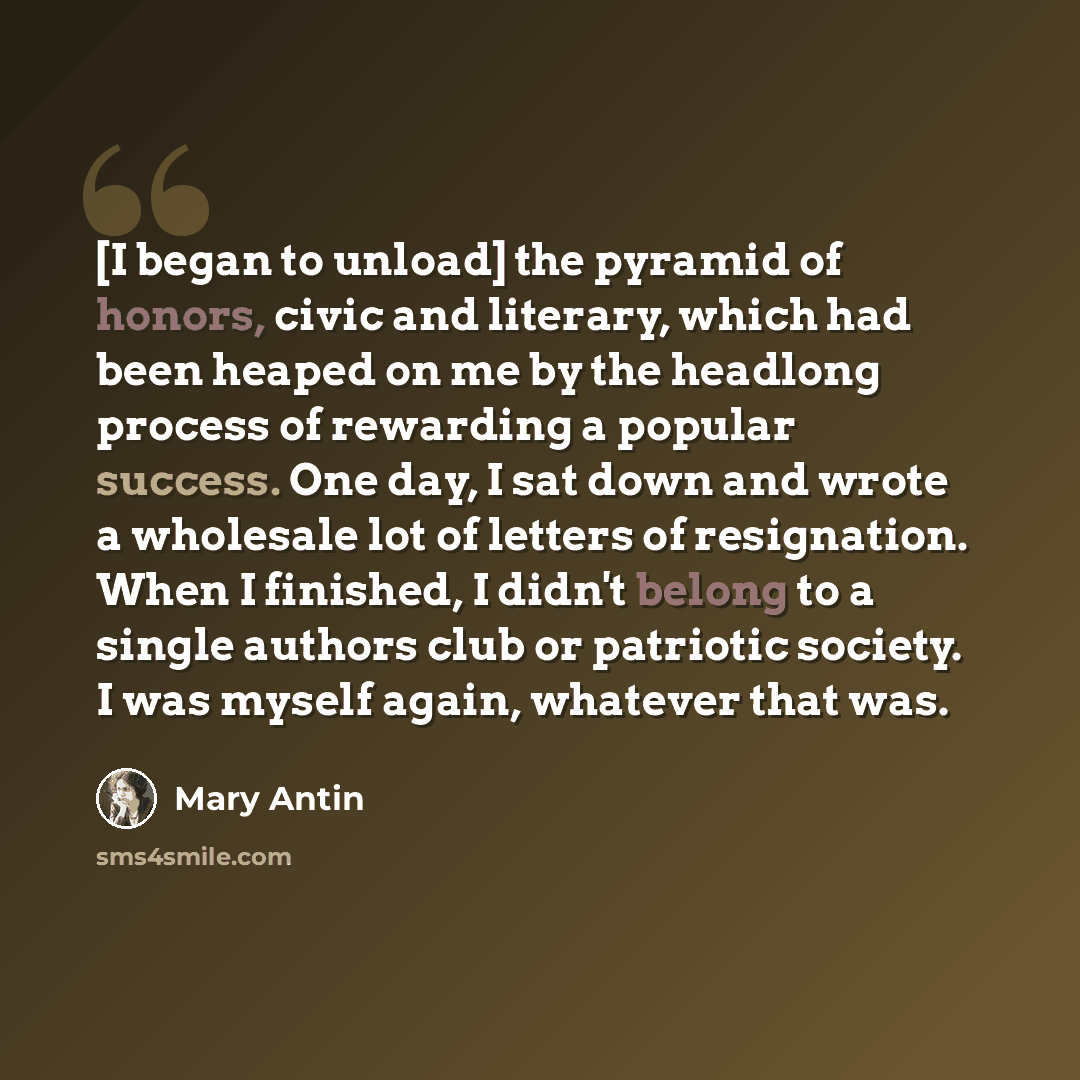 “[I began to unload] the pyramid of honors, civic and literary, which had been heaped on me by the headlong process of rewarding a popular success. One day, I sat down and wrote a wholesale lot of letters of resignation. When I finished, I didn't belong to a single authors club or patriotic…” quote by Mary Antin