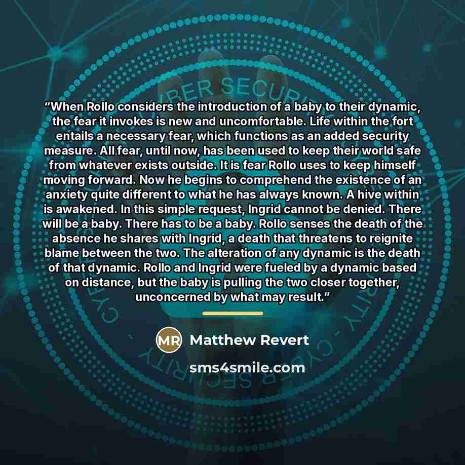 “When Rollo considers the introduction of a baby to their dynamic, the fear it invokes is new and uncomfortable. Life within the fort entails a necessary fear, which functions as an added security measure. All fear, until now, has been used to keep their world safe from whatever exists outside. It…” quote by Matthew Revert