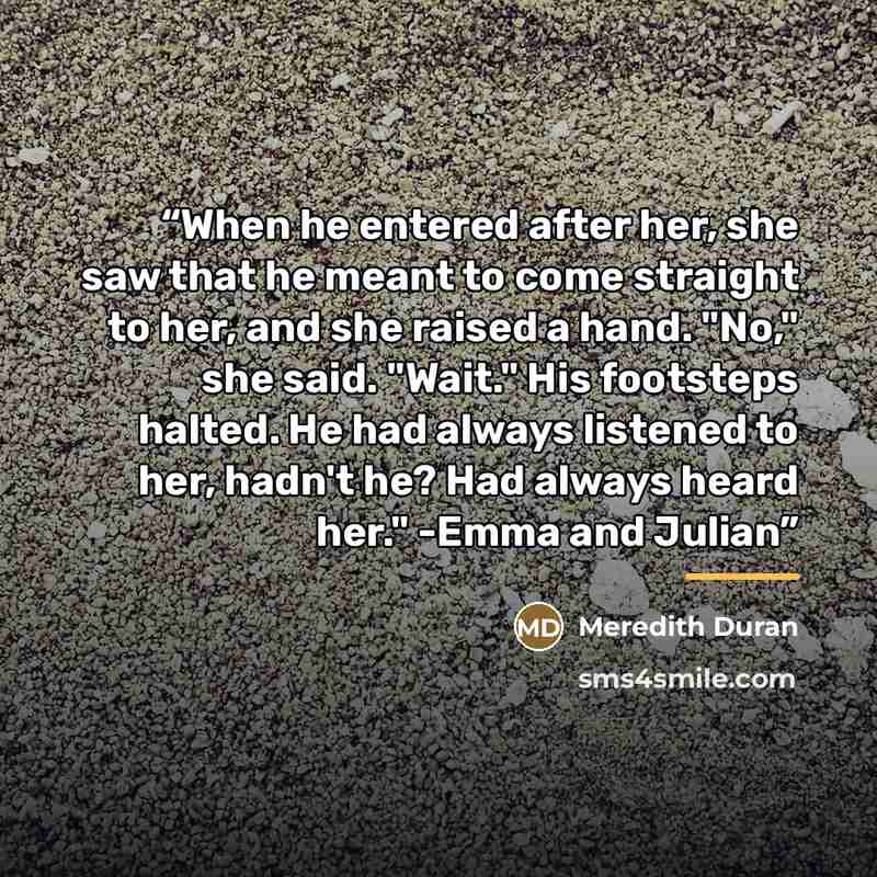 “When he entered after her, she saw that he meant to come straight to her, and she raised a hand. "No," she said. "Wait." His footsteps halted. He had always listened to her, hadn't he? Had always heard her." -Emma and Julian” quote by Meredith Duran