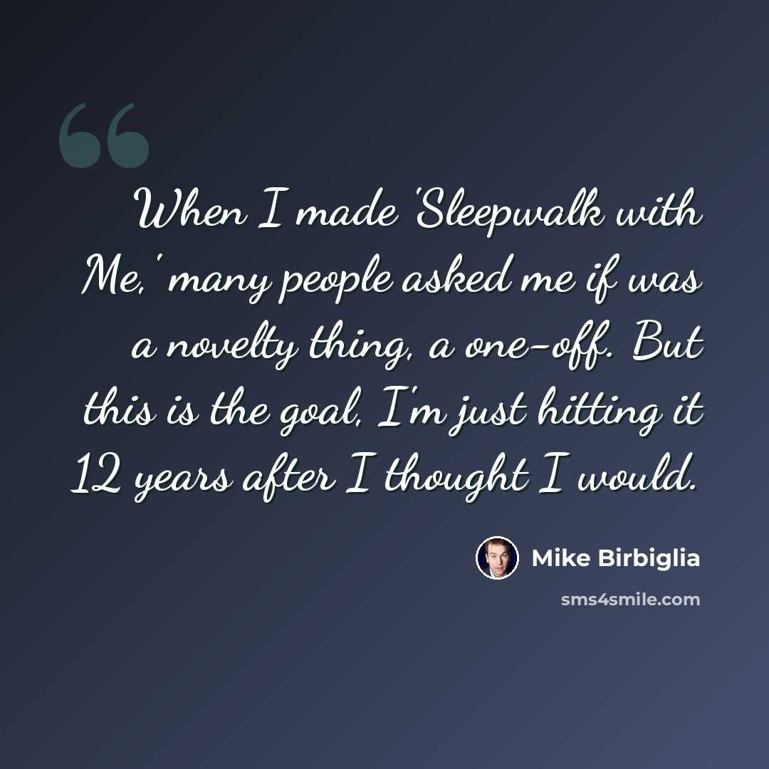“When I made 'Sleepwalk with Me,' many people asked me if was a novelty thing, a one-off. But this is the goal, I'm just hitting it 12 years after I thought I would.” quote by Mike Birbiglia