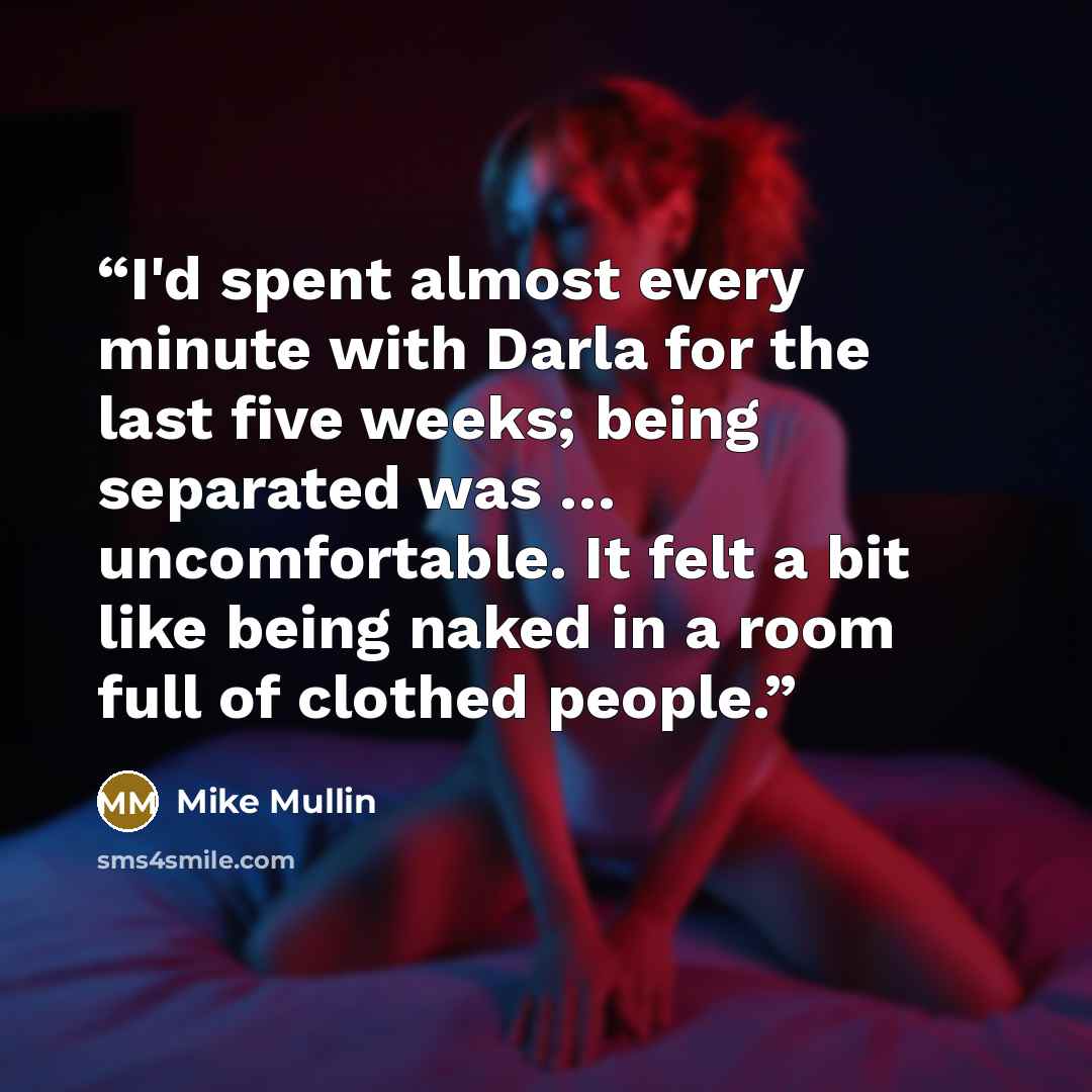 “I'd spent almost every minute with Darla for the last five weeks; being separated was … uncomfortable. It felt a bit like being naked in a room full of clothed people.” quote by Mike Mullin