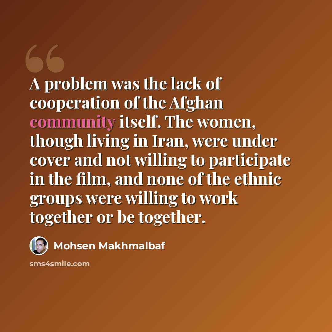 “A problem was the lack of cooperation of the Afghan community itself. The women, though living in Iran, were under cover and not willing to participate in the film, and none of the ethnic groups were willing to work together or be together.” quote by Mohsen Makhmalbaf