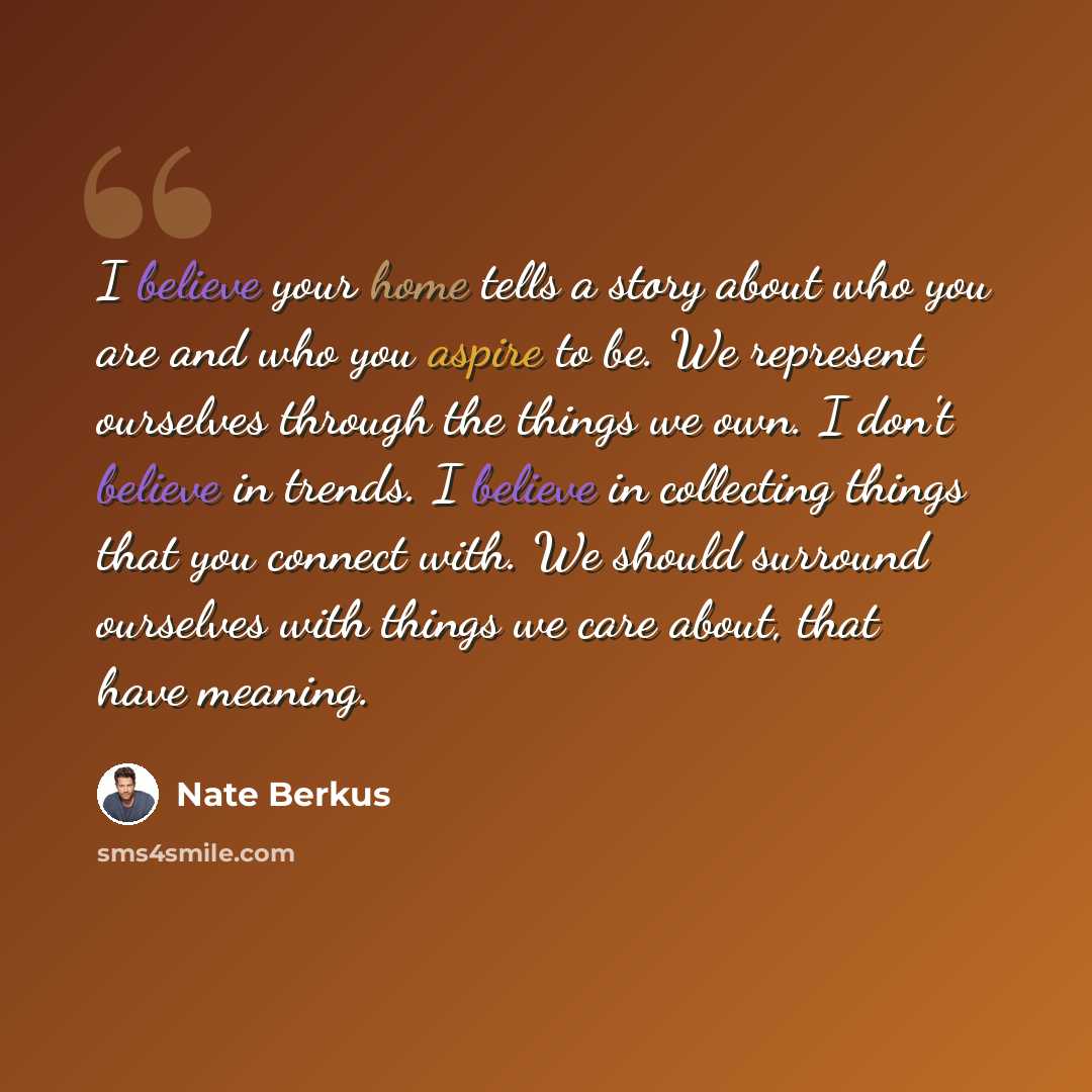 “I believe your home tells a story about who you are and who you aspire to be. We represent ourselves through the things we own. I don't believe in trends. I believe in collecting things that you connect with. We should surround ourselves with things we care about, that have meaning.” quote by Nate Berkus