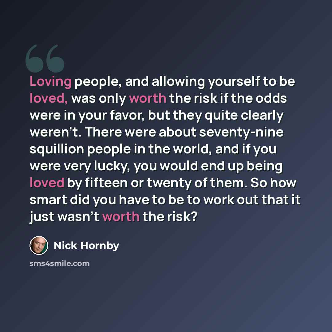 “Loving people, and allowing yourself to be loved, was only worth the risk if the odds were in your favor, but they quite clearly weren't. There were about seventy-nine squillion people in the world, and if you were very lucky, you would end up being loved by fifteen or twenty of them. So how smart…” quote by Nick Hornby