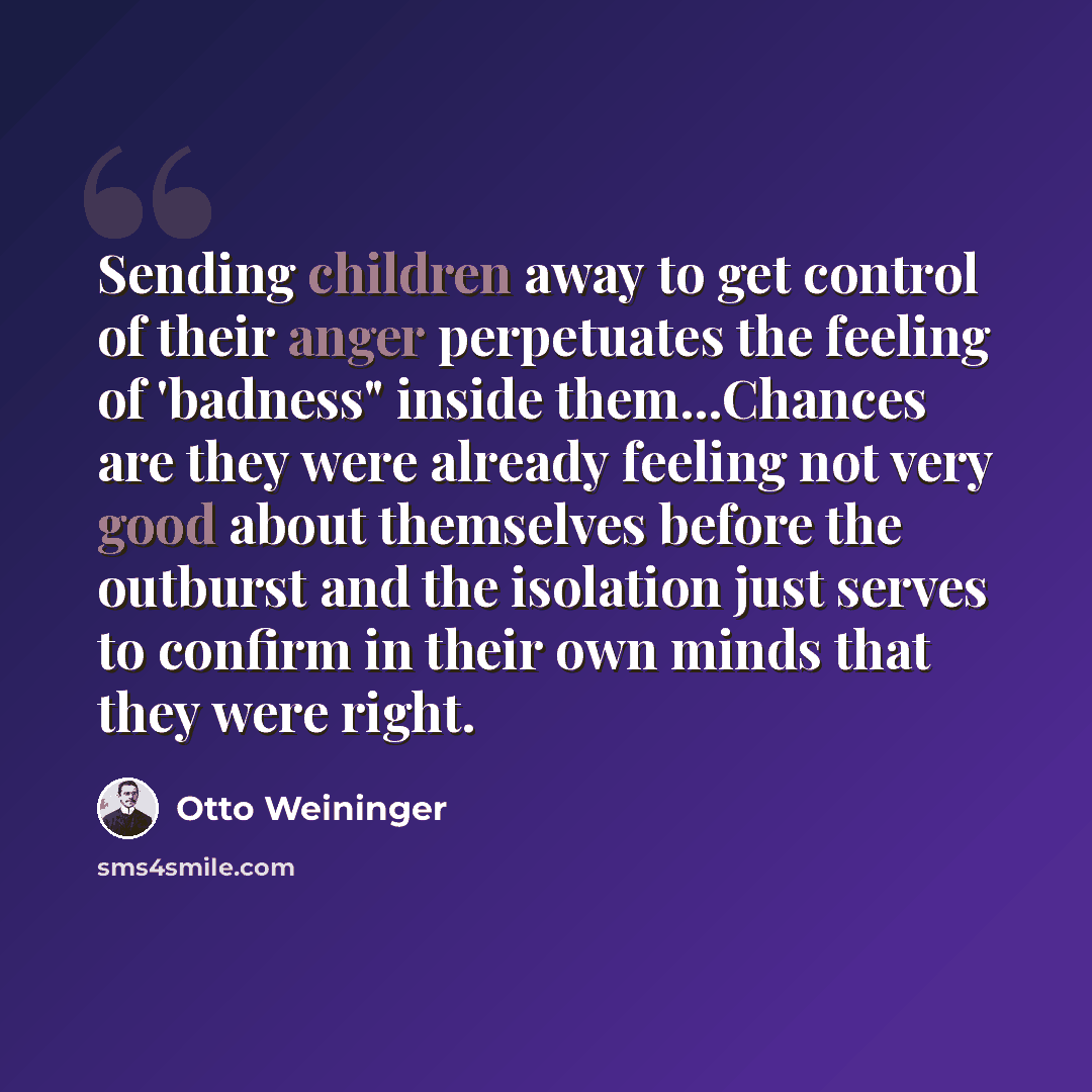 “Sending children away to get control of their anger perpetuates the feeling of 'badness" inside them...Chances are they were already feeling not very good about themselves before the outburst and the isolation just serves to confirm in their own minds that they were right.” quote by Otto Weininger