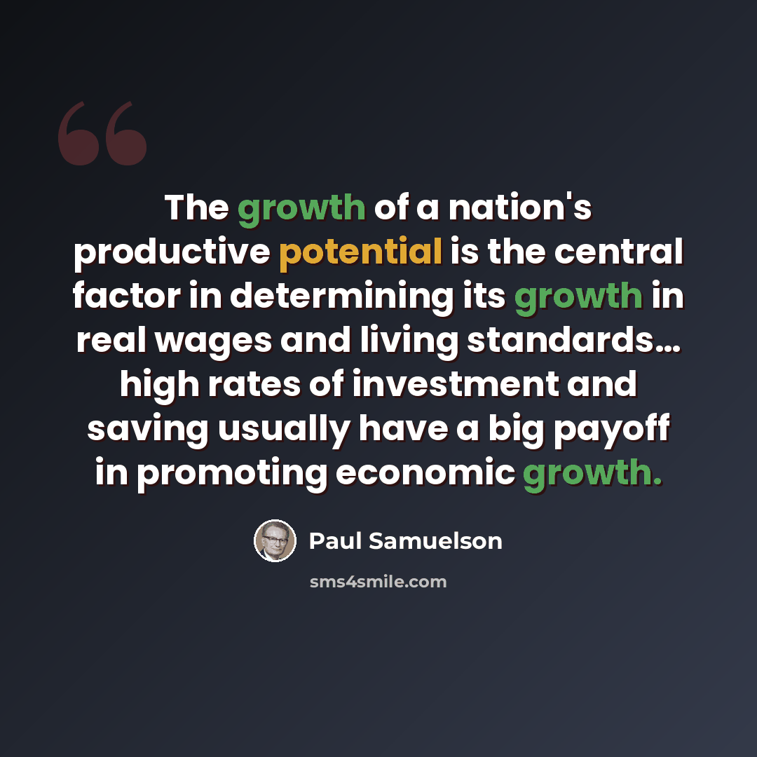 “The growth of a nation's productive potential is the central factor in determining its growth in real wages and living standards… high rates of investment and saving usually have a big payoff in promoting economic growth.” quote by Paul Samuelson
