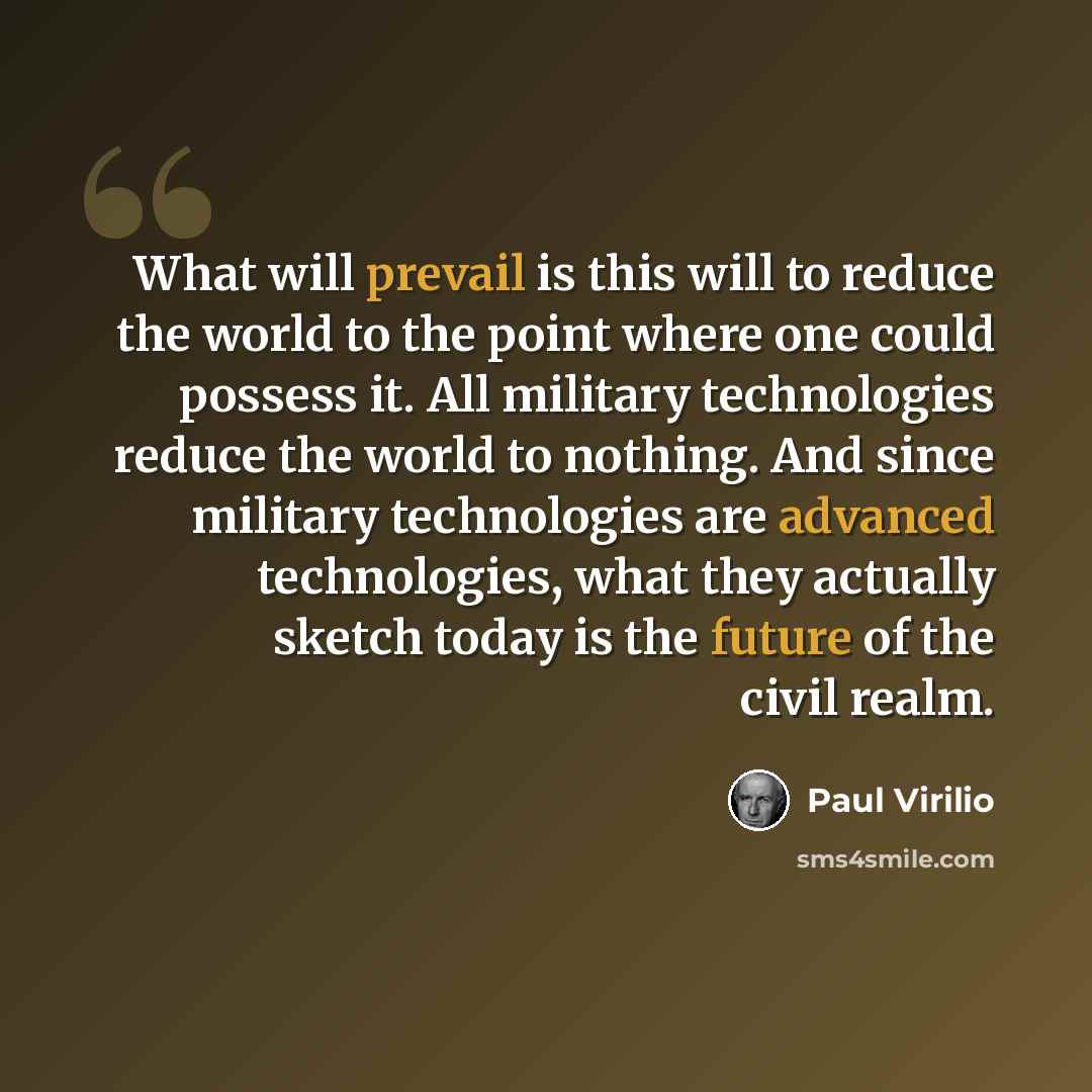 “What will prevail is this will to reduce the world to the point where one could possess it. All military technologies reduce the world to nothing. And since military technologies are advanced technologies, what they actually sketch today is the future of the civil realm.” quote by Paul Virilio
