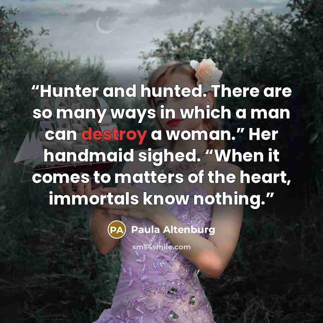 “Hunter and hunted. There are so many ways in which a man can destroy a woman.” Her handmaid sighed. “When it comes to matters of the heart, immortals know nothing.” quote by Paula Altenburg