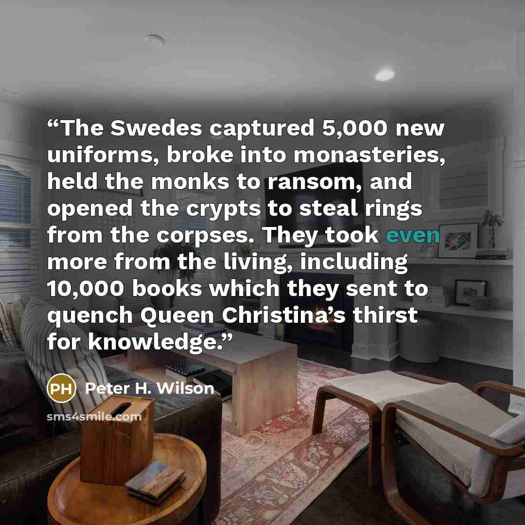 “The Swedes captured 5,000 new uniforms, broke into monasteries, held the monks to ransom, and opened the crypts to steal rings from the corpses. They took even more from the living, including 10,000 books which they sent to quench Queen Christina’s thirst for knowledge.” quote by Peter H. Wilson