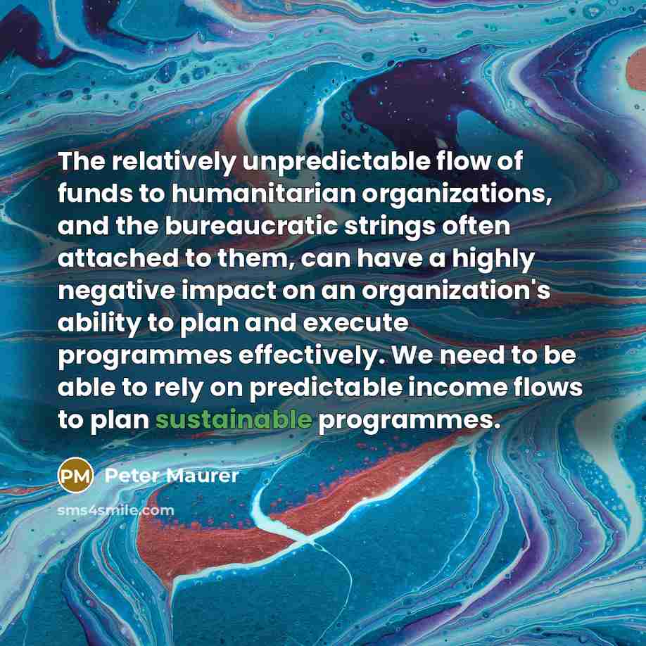 “The relatively unpredictable flow of funds to humanitarian organizations, and the bureaucratic strings often attached to them, can have a highly negative impact on an organization's ability to plan and execute programmes effectively. We need to be able to rely on predictable income flows to plan…” quote by Peter Maurer
