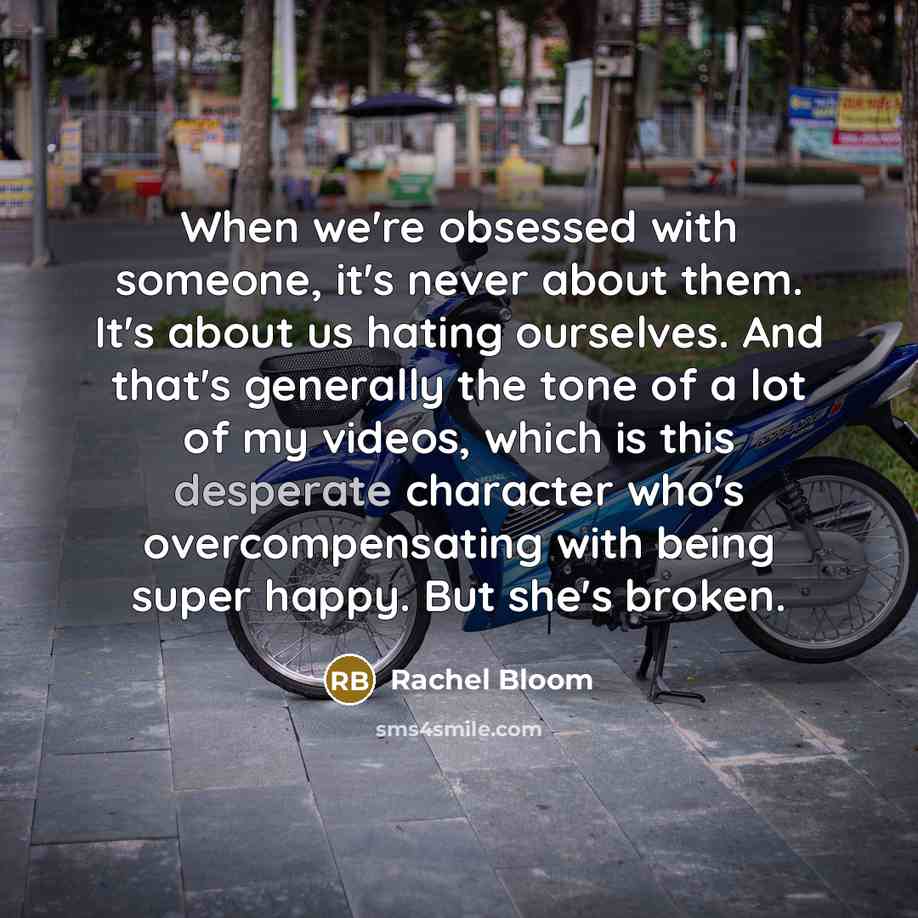 “When we're obsessed with someone, it's never about them. It's about us hating ourselves. And that's generally the tone of a lot of my videos, which is this desperate character who's overcompensating with being super happy. But she's broken.” quote by Rachel Bloom