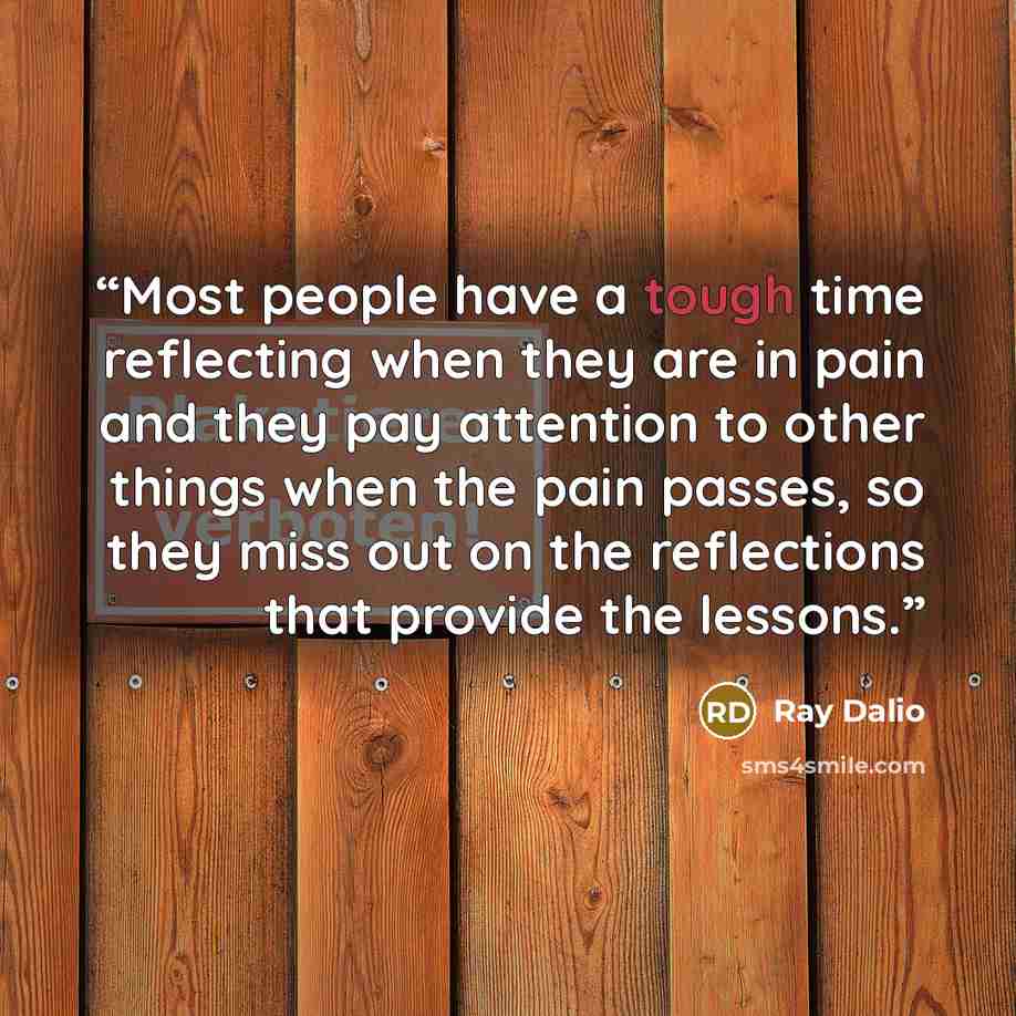 “Most people have a tough time reflecting when they are in pain and they pay attention to other things when the pain passes, so they miss out on the reflections that provide the lessons.” quote by Ray Dalio