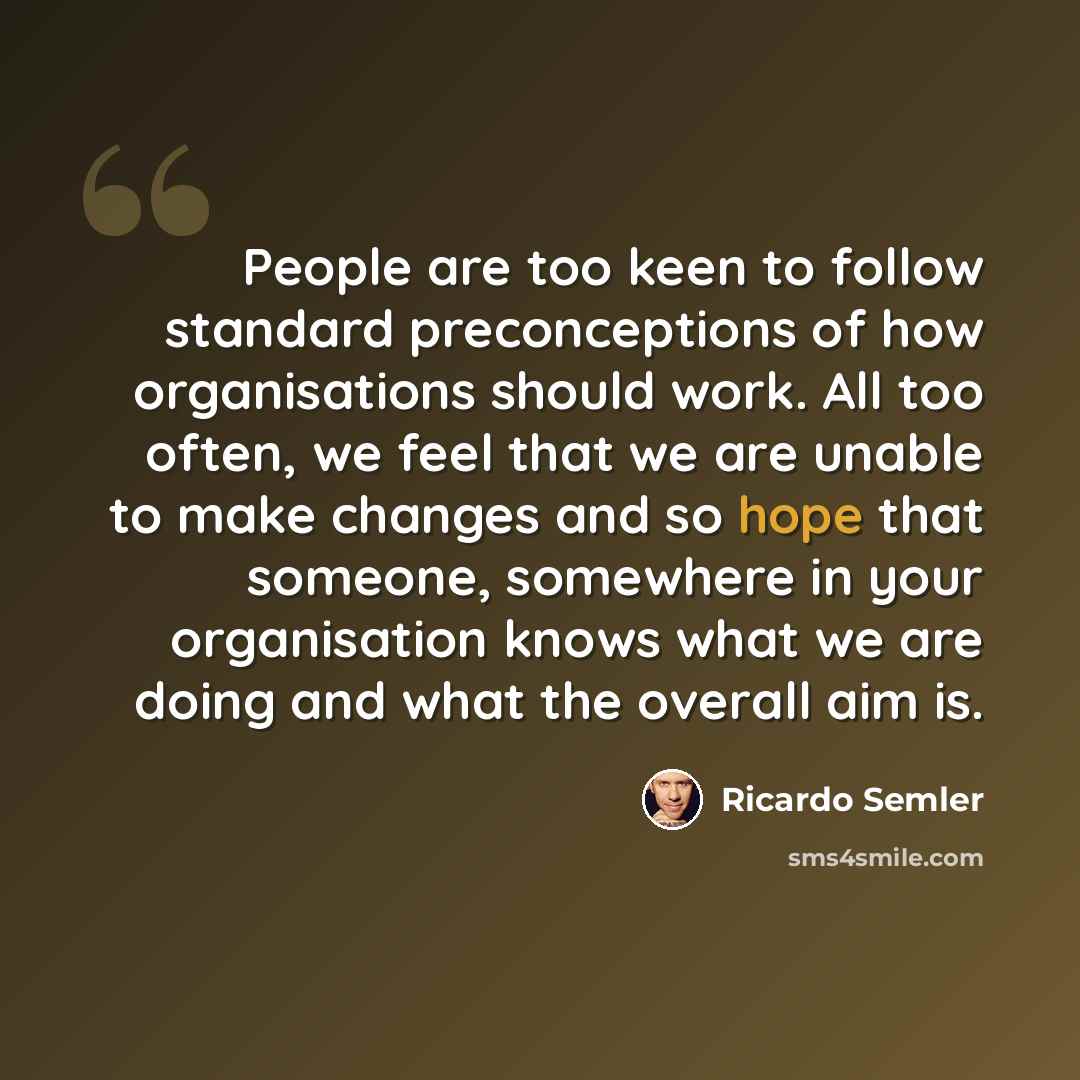 “People are too keen to follow standard preconceptions of how organisations should work. All too often, we feel that we are unable to make changes and so hope that someone, somewhere in your organisation knows what we are doing and what the overall aim is.” quote by Ricardo Semler