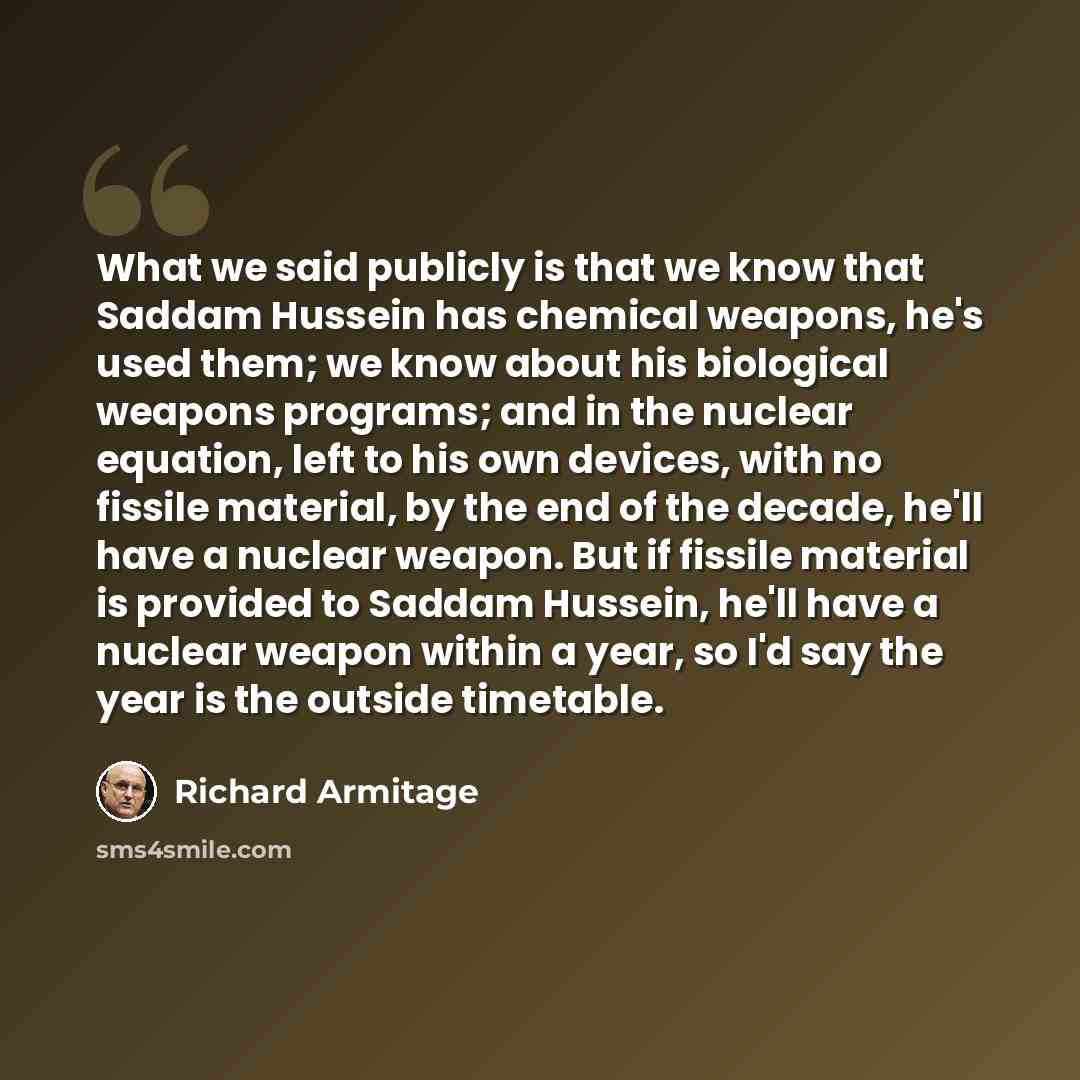 “What we said publicly is that we know that Saddam Hussein has chemical weapons, he's used them; we know about his biological weapons programs; and in the nuclear equation, left to his own devices, with no fissile material, by the end of the decade, he'll have a nuclear weapon. But if fissile…” quote by Richard Armitage