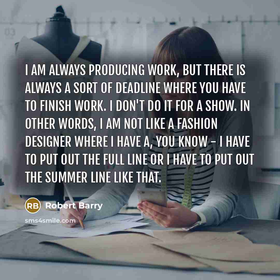 “I am always producing work, but there is always a sort of deadline where you have to finish work. I don't do it for a show. In other words, I am not like a fashion designer where I have a, you know - I have to put out the full line or I have to put out the summer line like that.” quote by Robert Barry