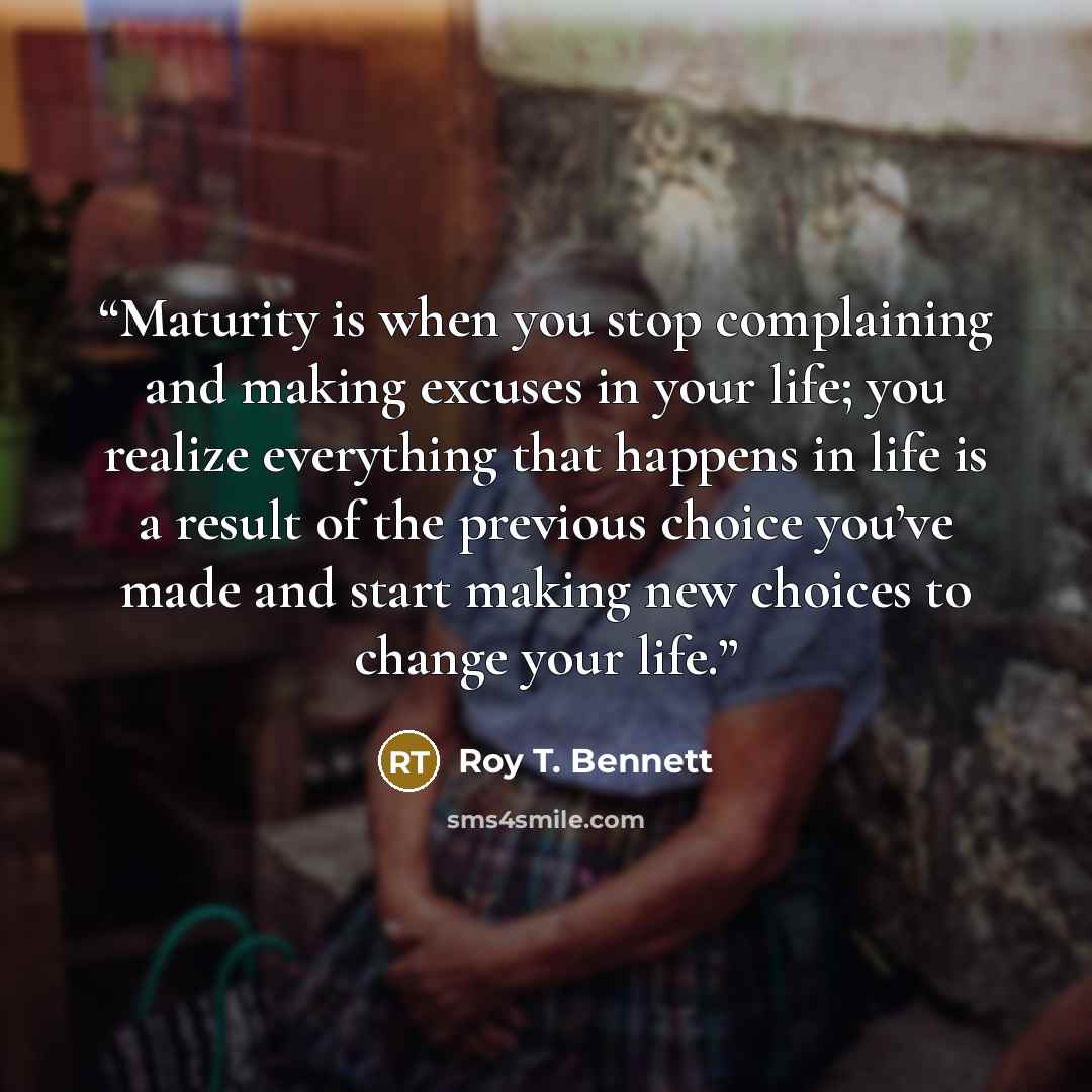“Maturity is when you stop complaining and making excuses in your life; you realize everything that happens in life is a result of the previous choice you’ve made and start making new choices to change your life.” quote by Roy T. Bennett