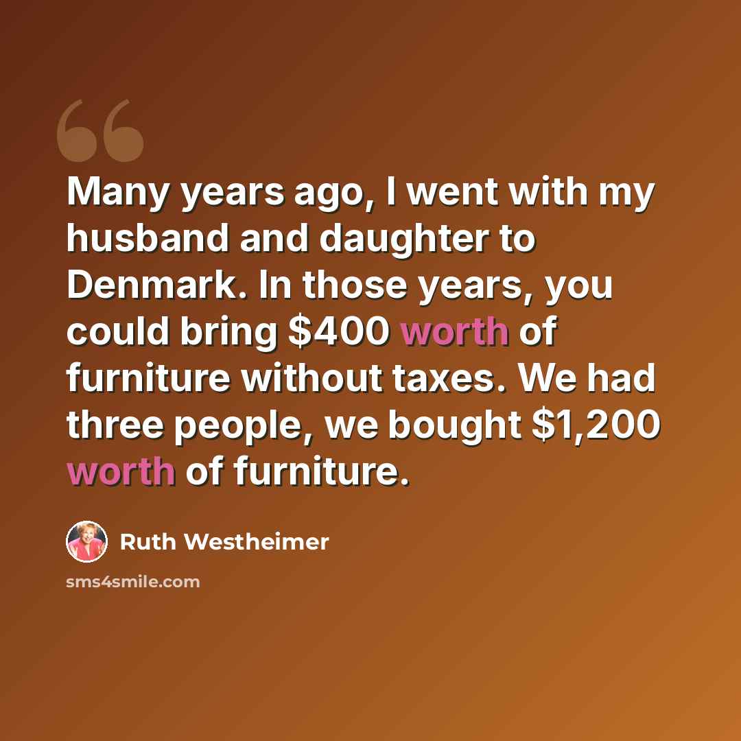“Many years ago, I went with my husband and daughter to Denmark. In those years, you could bring $400 worth of furniture without taxes. We had three people, we bought $1,200 worth of furniture.” quote by Ruth Westheimer