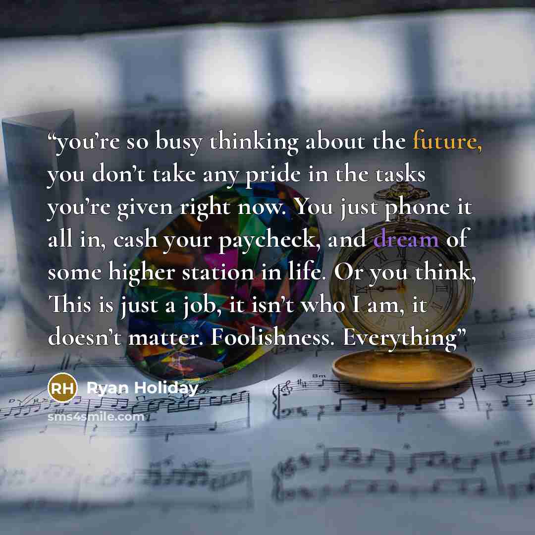 “you’re so busy thinking about the future, you don’t take any pride in the tasks you’re given right now. You just phone it all in, cash your paycheck, and dream of some higher station in life. Or you think, This is just a job, it isn’t who I am, it doesn’t matter. Foolishness. Everything” quote by Ryan Holiday