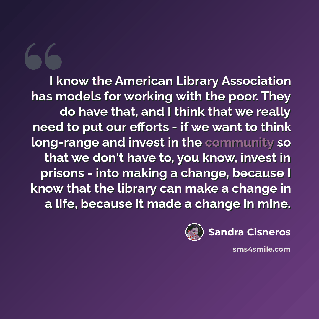 “I know the American Library Association has models for working with the poor. They do have that, and I think that we really need to put our efforts - if we want to think long-range and invest in the community so that we don't have to, you know, invest in prisons - into making a change, because I…” quote by Sandra Cisneros