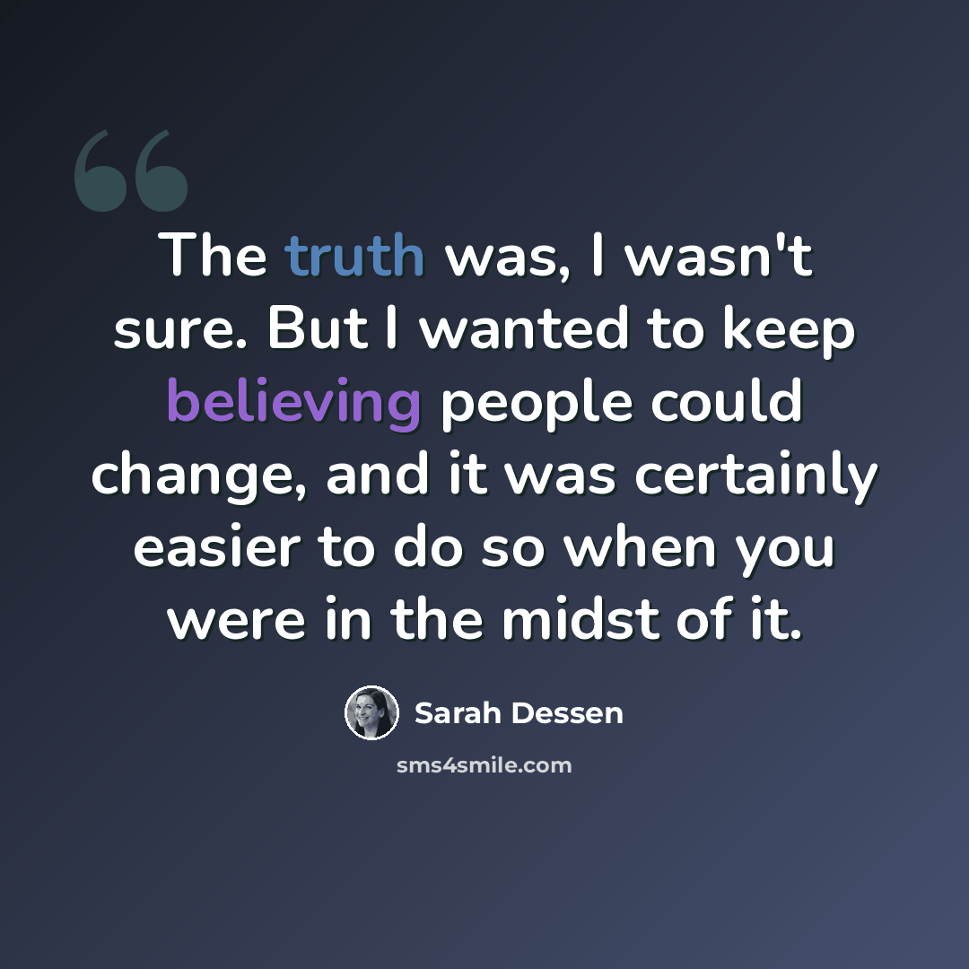 “The truth was, I wasn't sure. But I wanted to keep believing people could change, and it was certainly easier to do so when you were in the midst of it.” quote by Sarah Dessen