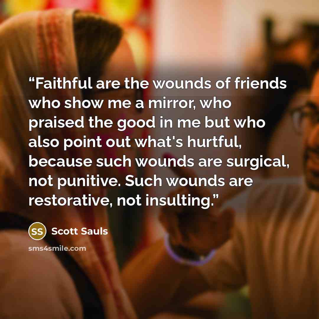 “Faithful are the wounds of friends who show me a mirror, who praised the good in me but who also point out what's hurtful, because such wounds are surgical, not punitive. Such wounds are restorative, not insulting.” quote by Scott Sauls