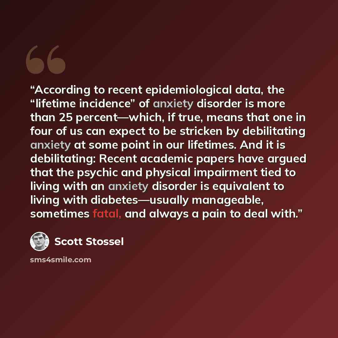 “According to recent epidemiological data, the “lifetime incidence” of anxiety disorder is more than 25 percent—which, if true, means that one in four of us can expect to be stricken by debilitating anxiety at some point in our lifetimes. And it is debilitating: Recent academic papers have argued…” quote by Scott Stossel